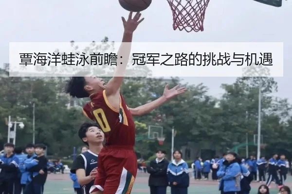 覃海洋蛙泳前瞻：冠军之路的挑战与机遇