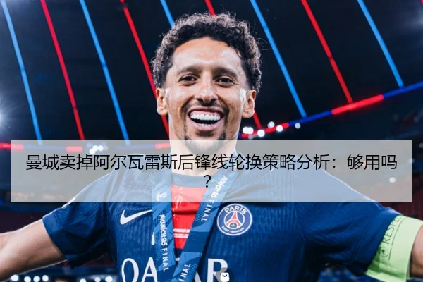 曼城卖掉阿尔瓦雷斯后锋线轮换策略分析：够用吗？